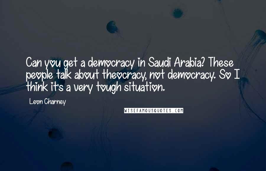 Leon Charney Quotes: Can you get a democracy in Saudi Arabia? These people talk about theocracy, not democracy. So I think it's a very tough situation.