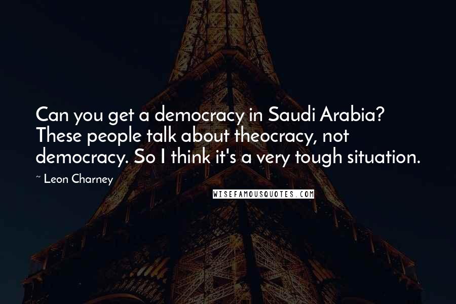 Leon Charney Quotes: Can you get a democracy in Saudi Arabia? These people talk about theocracy, not democracy. So I think it's a very tough situation.