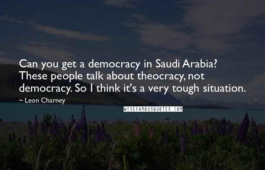 Leon Charney Quotes: Can you get a democracy in Saudi Arabia? These people talk about theocracy, not democracy. So I think it's a very tough situation.