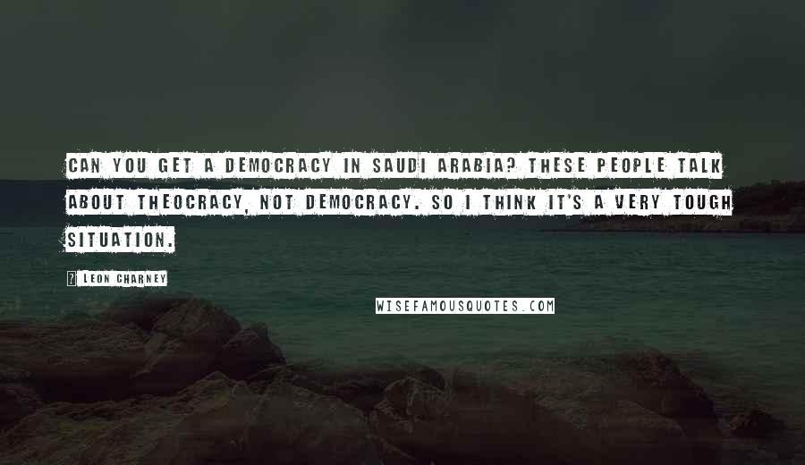 Leon Charney Quotes: Can you get a democracy in Saudi Arabia? These people talk about theocracy, not democracy. So I think it's a very tough situation.