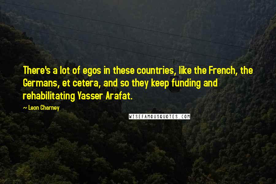 Leon Charney Quotes: There's a lot of egos in these countries, like the French, the Germans, et cetera, and so they keep funding and rehabilitating Yasser Arafat.