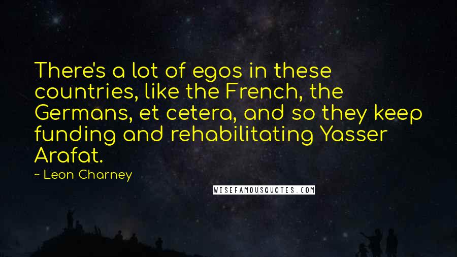 Leon Charney Quotes: There's a lot of egos in these countries, like the French, the Germans, et cetera, and so they keep funding and rehabilitating Yasser Arafat.