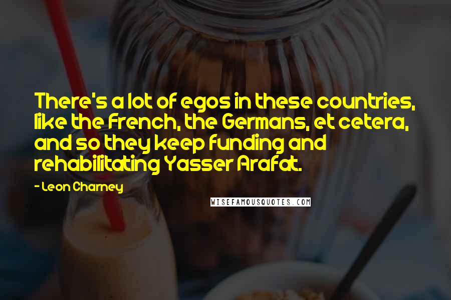 Leon Charney Quotes: There's a lot of egos in these countries, like the French, the Germans, et cetera, and so they keep funding and rehabilitating Yasser Arafat.