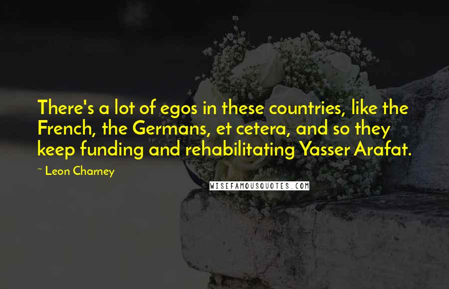 Leon Charney Quotes: There's a lot of egos in these countries, like the French, the Germans, et cetera, and so they keep funding and rehabilitating Yasser Arafat.