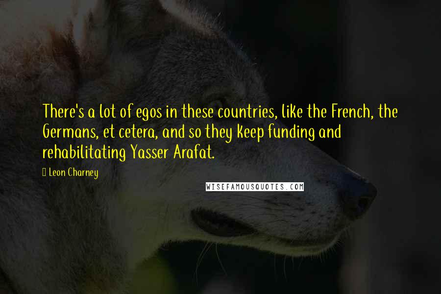 Leon Charney Quotes: There's a lot of egos in these countries, like the French, the Germans, et cetera, and so they keep funding and rehabilitating Yasser Arafat.