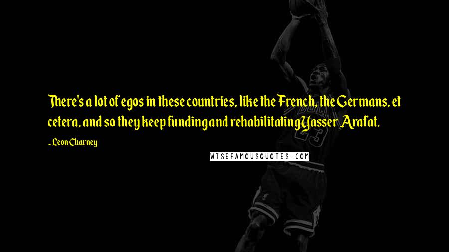 Leon Charney Quotes: There's a lot of egos in these countries, like the French, the Germans, et cetera, and so they keep funding and rehabilitating Yasser Arafat.