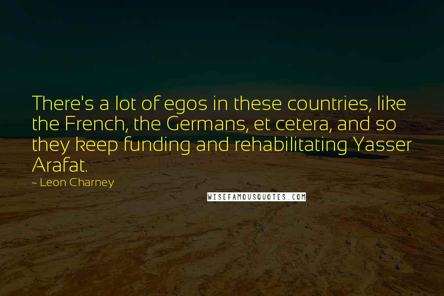 Leon Charney Quotes: There's a lot of egos in these countries, like the French, the Germans, et cetera, and so they keep funding and rehabilitating Yasser Arafat.