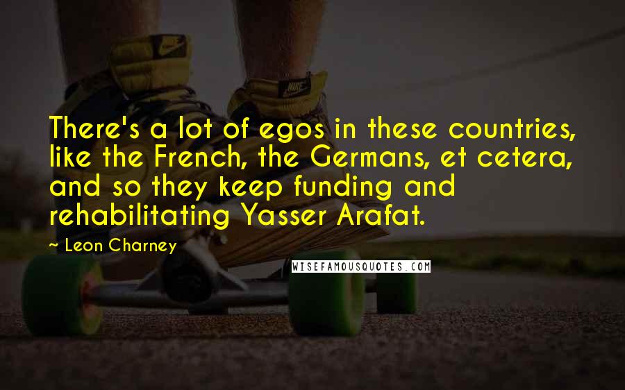 Leon Charney Quotes: There's a lot of egos in these countries, like the French, the Germans, et cetera, and so they keep funding and rehabilitating Yasser Arafat.