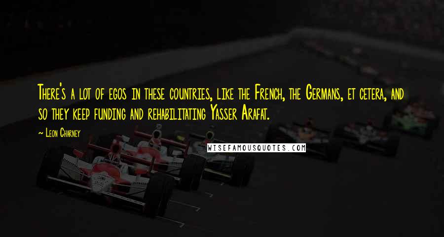 Leon Charney Quotes: There's a lot of egos in these countries, like the French, the Germans, et cetera, and so they keep funding and rehabilitating Yasser Arafat.