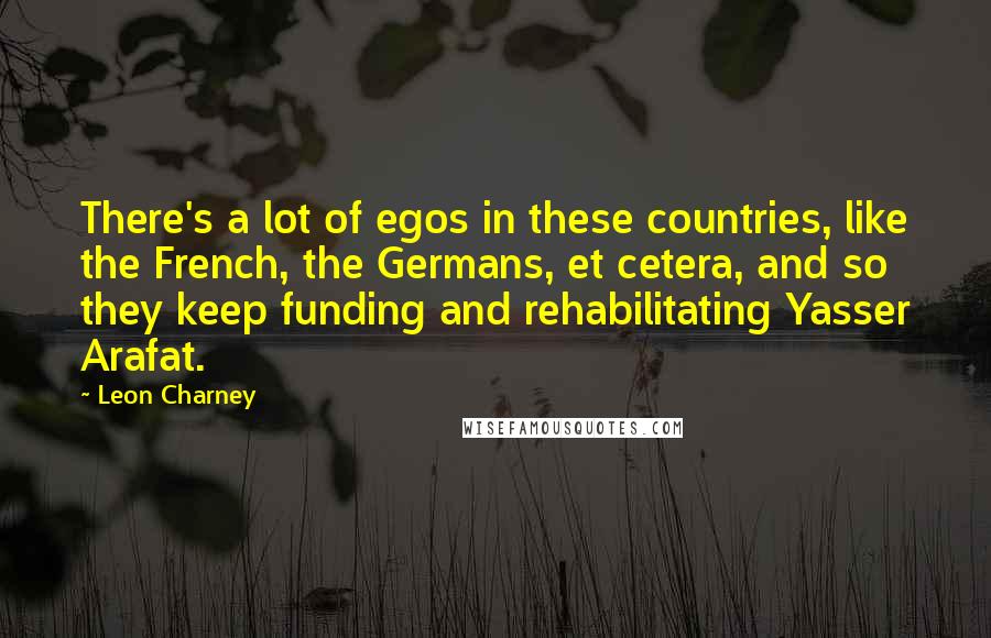 Leon Charney Quotes: There's a lot of egos in these countries, like the French, the Germans, et cetera, and so they keep funding and rehabilitating Yasser Arafat.