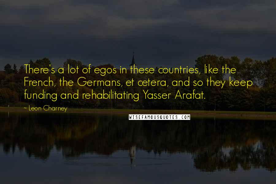 Leon Charney Quotes: There's a lot of egos in these countries, like the French, the Germans, et cetera, and so they keep funding and rehabilitating Yasser Arafat.