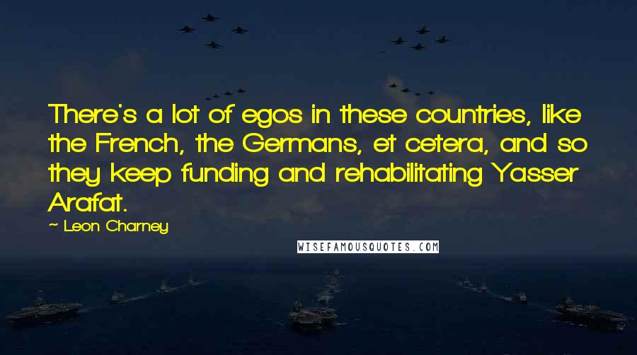 Leon Charney Quotes: There's a lot of egos in these countries, like the French, the Germans, et cetera, and so they keep funding and rehabilitating Yasser Arafat.