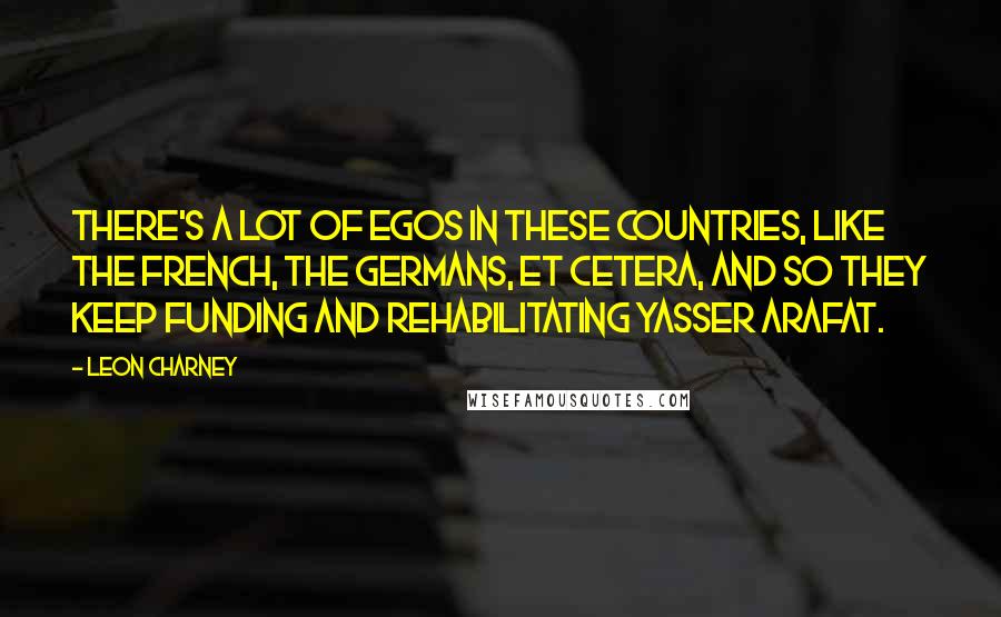 Leon Charney Quotes: There's a lot of egos in these countries, like the French, the Germans, et cetera, and so they keep funding and rehabilitating Yasser Arafat.