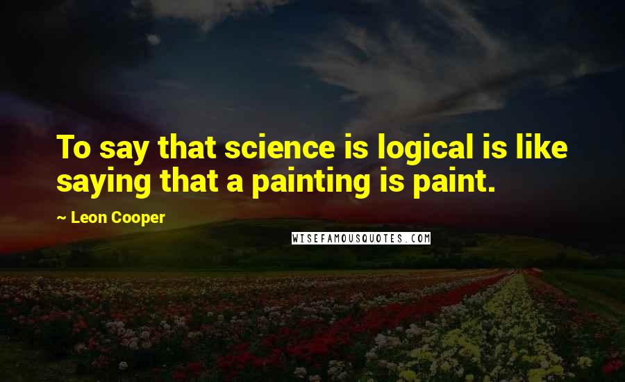 Leon Cooper Quotes: To say that science is logical is like saying that a painting is paint.