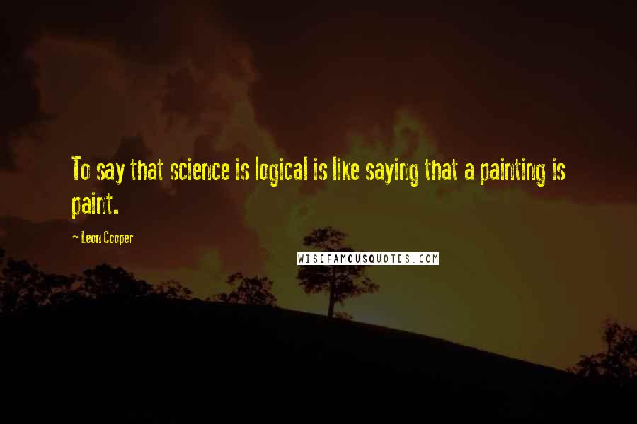 Leon Cooper Quotes: To say that science is logical is like saying that a painting is paint.