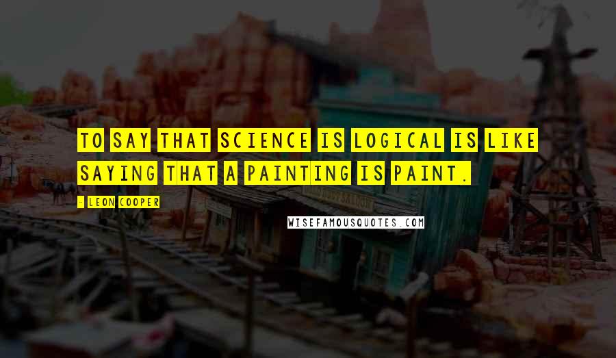 Leon Cooper Quotes: To say that science is logical is like saying that a painting is paint.