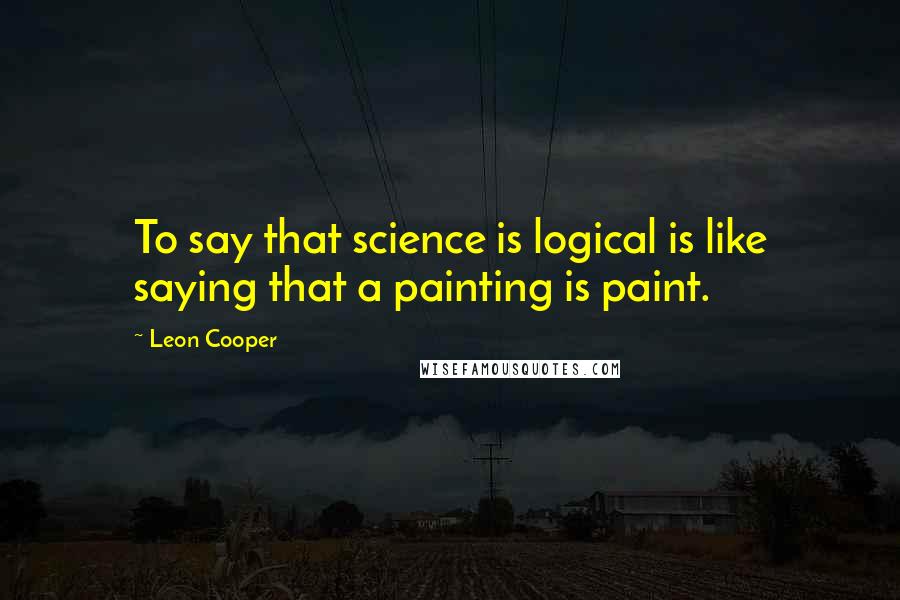 Leon Cooper Quotes: To say that science is logical is like saying that a painting is paint.