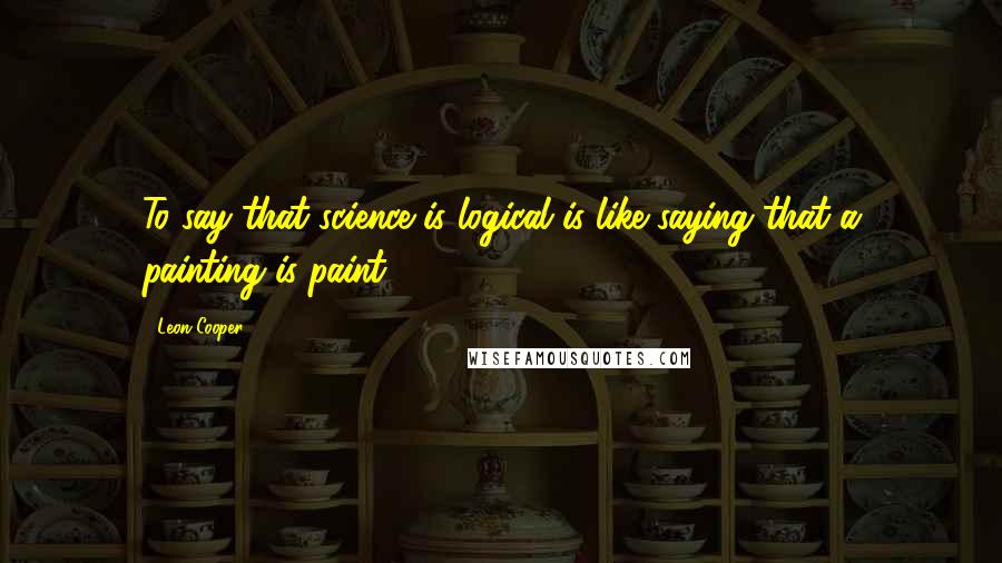 Leon Cooper Quotes: To say that science is logical is like saying that a painting is paint.