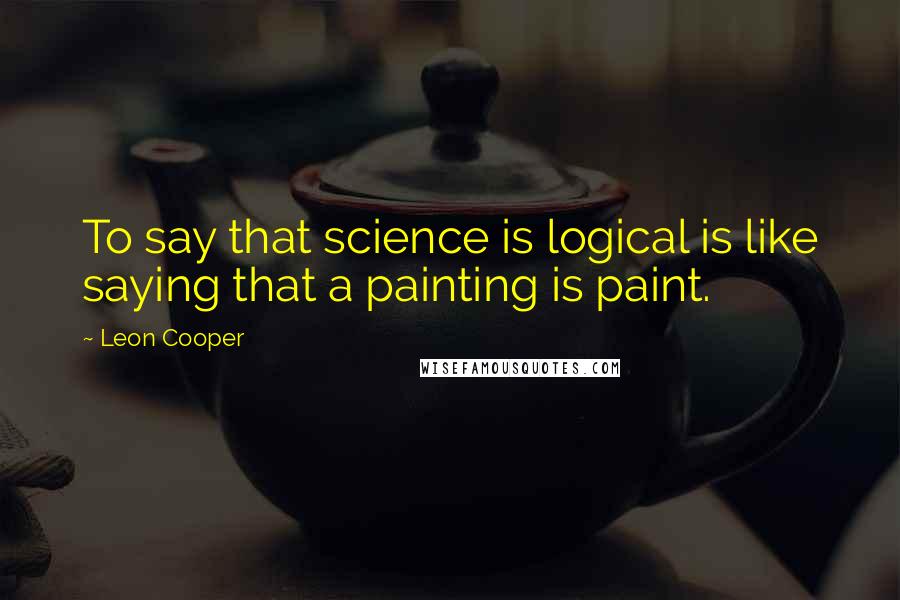 Leon Cooper Quotes: To say that science is logical is like saying that a painting is paint.