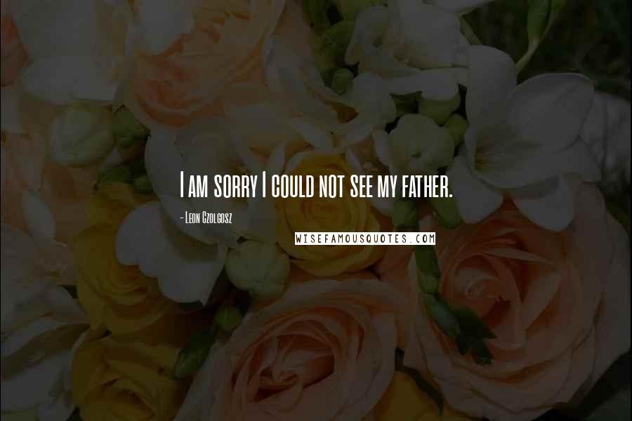 Leon Czolgosz Quotes: I am sorry I could not see my father.