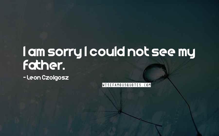 Leon Czolgosz Quotes: I am sorry I could not see my father.