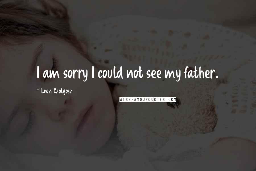 Leon Czolgosz Quotes: I am sorry I could not see my father.