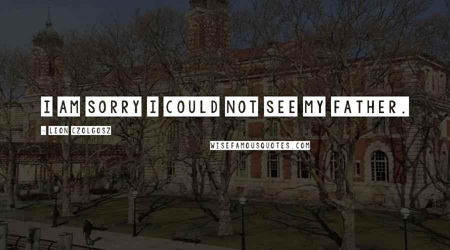 Leon Czolgosz Quotes: I am sorry I could not see my father.