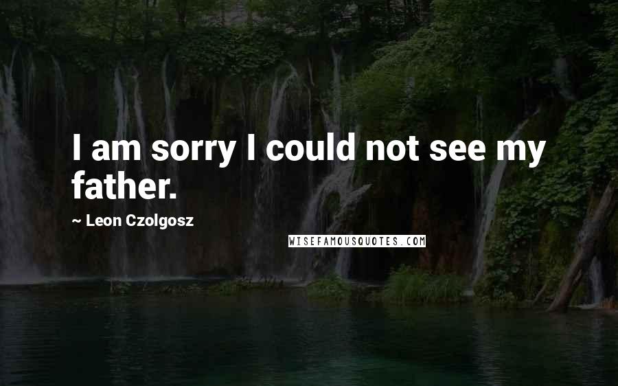 Leon Czolgosz Quotes: I am sorry I could not see my father.