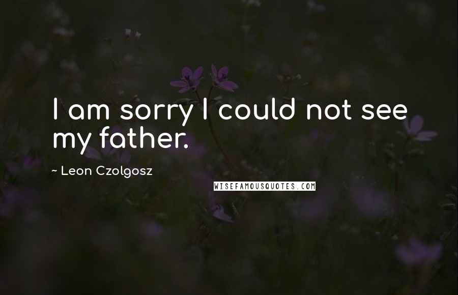 Leon Czolgosz Quotes: I am sorry I could not see my father.