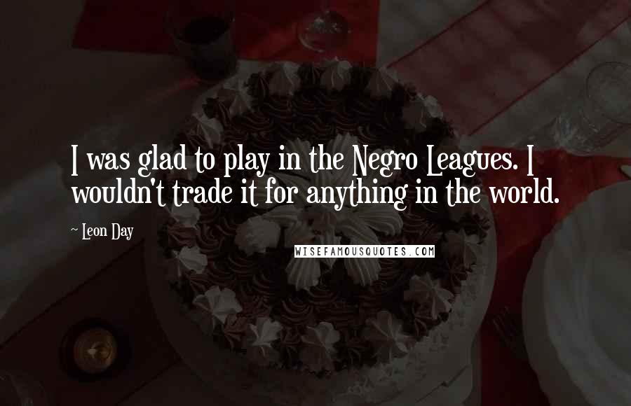 Leon Day Quotes: I was glad to play in the Negro Leagues. I wouldn't trade it for anything in the world.