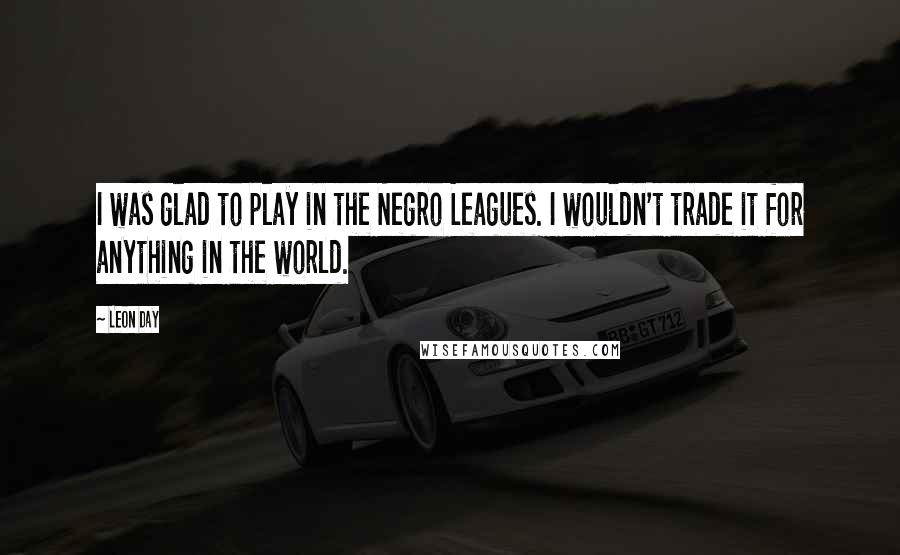 Leon Day Quotes: I was glad to play in the Negro Leagues. I wouldn't trade it for anything in the world.