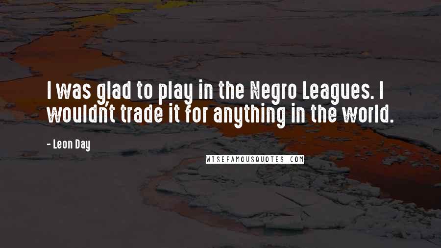 Leon Day Quotes: I was glad to play in the Negro Leagues. I wouldn't trade it for anything in the world.