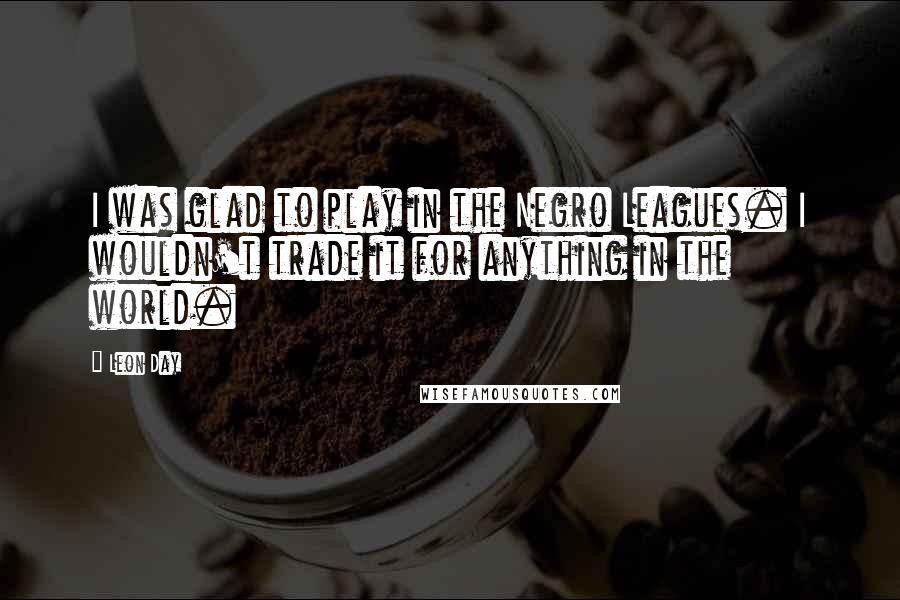 Leon Day Quotes: I was glad to play in the Negro Leagues. I wouldn't trade it for anything in the world.