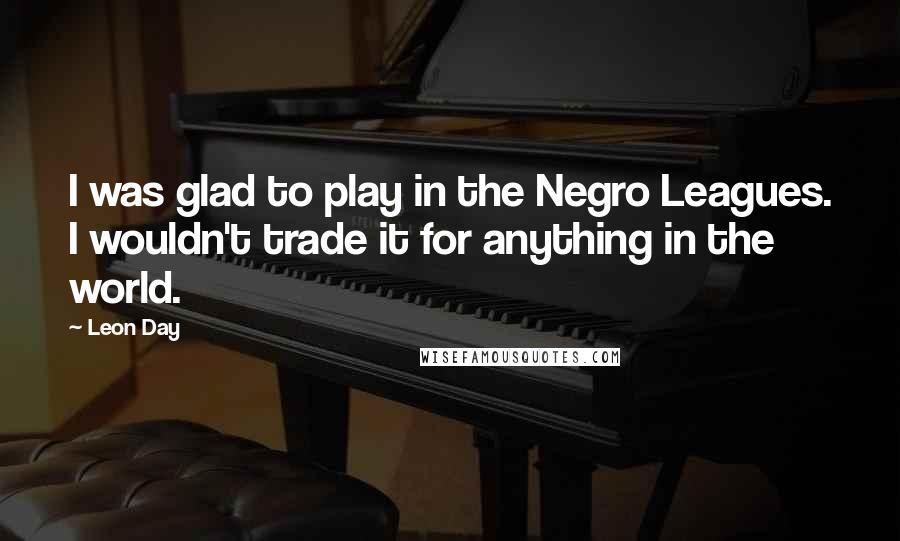 Leon Day Quotes: I was glad to play in the Negro Leagues. I wouldn't trade it for anything in the world.