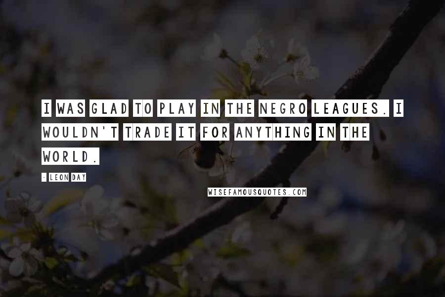 Leon Day Quotes: I was glad to play in the Negro Leagues. I wouldn't trade it for anything in the world.