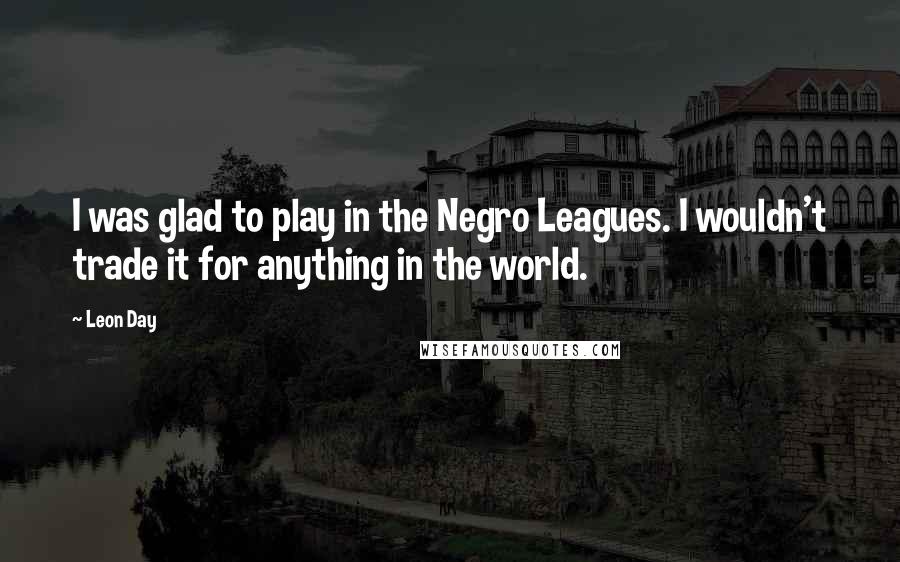 Leon Day Quotes: I was glad to play in the Negro Leagues. I wouldn't trade it for anything in the world.