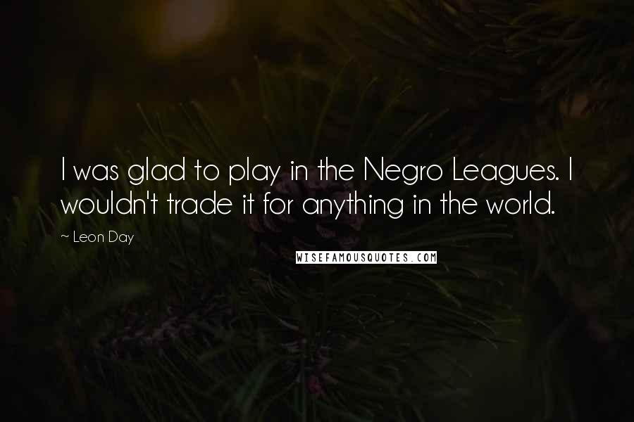 Leon Day Quotes: I was glad to play in the Negro Leagues. I wouldn't trade it for anything in the world.