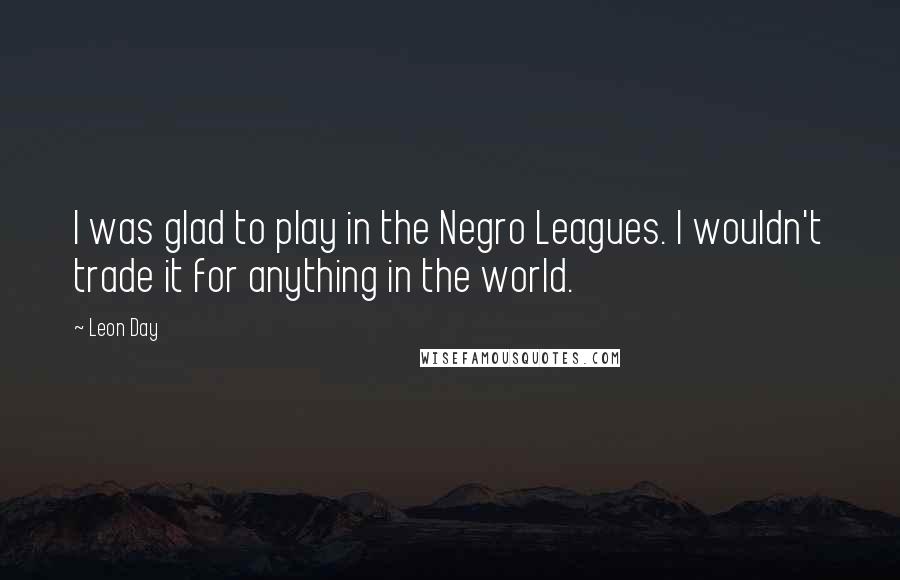 Leon Day Quotes: I was glad to play in the Negro Leagues. I wouldn't trade it for anything in the world.