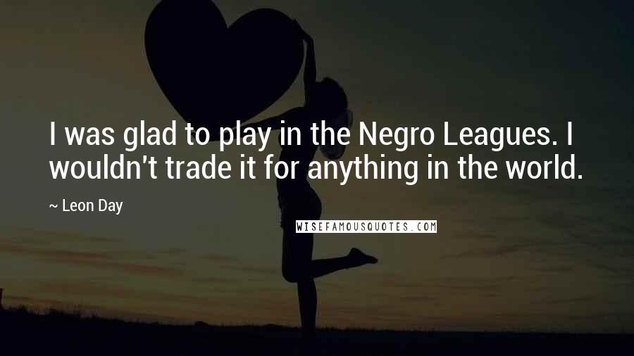 Leon Day Quotes: I was glad to play in the Negro Leagues. I wouldn't trade it for anything in the world.