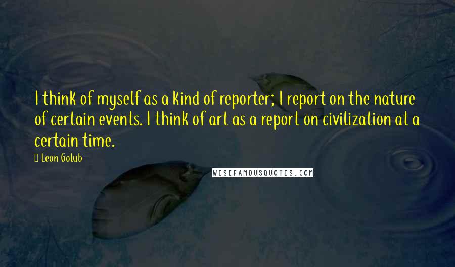 Leon Golub Quotes: I think of myself as a kind of reporter; I report on the nature of certain events. I think of art as a report on civilization at a certain time.