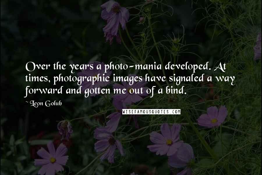 Leon Golub Quotes: Over the years a photo-mania developed. At times, photographic images have signaled a way forward and gotten me out of a bind.