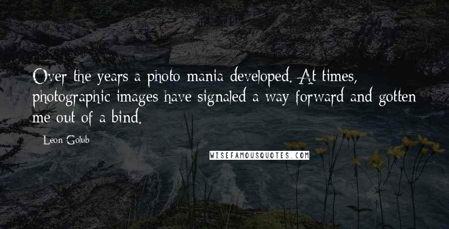 Leon Golub Quotes: Over the years a photo-mania developed. At times, photographic images have signaled a way forward and gotten me out of a bind.