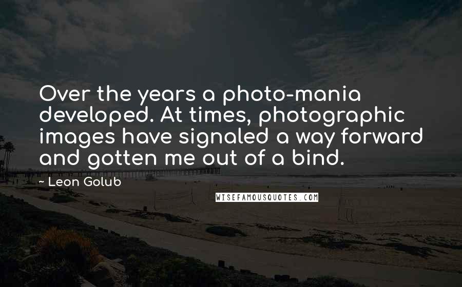 Leon Golub Quotes: Over the years a photo-mania developed. At times, photographic images have signaled a way forward and gotten me out of a bind.