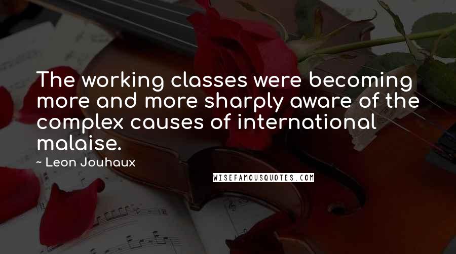 Leon Jouhaux Quotes: The working classes were becoming more and more sharply aware of the complex causes of international malaise.