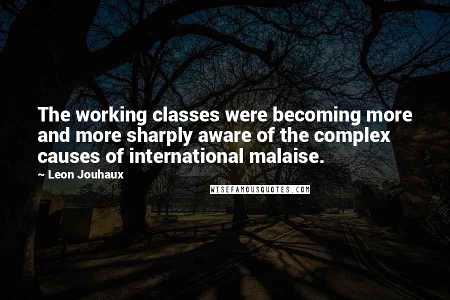 Leon Jouhaux Quotes: The working classes were becoming more and more sharply aware of the complex causes of international malaise.