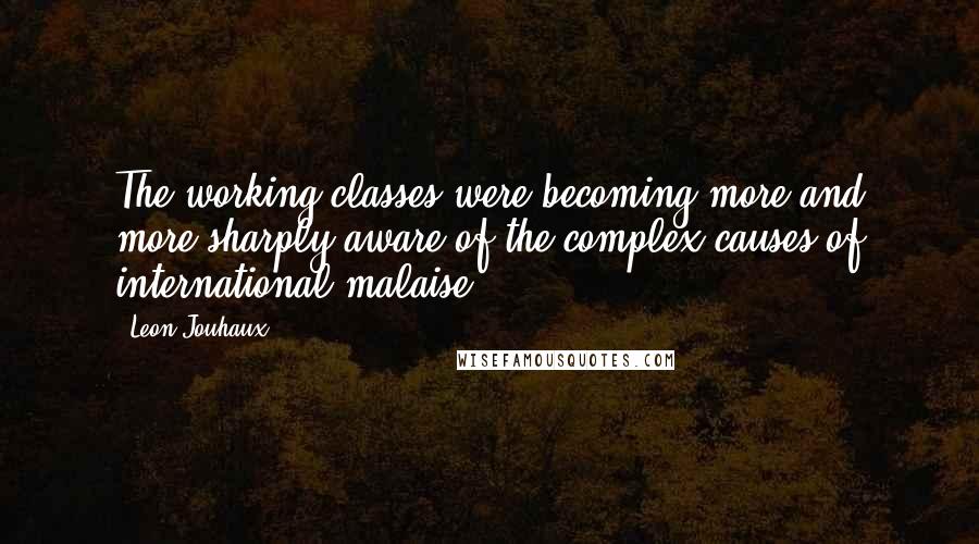 Leon Jouhaux Quotes: The working classes were becoming more and more sharply aware of the complex causes of international malaise.