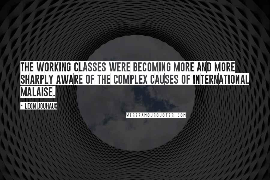 Leon Jouhaux Quotes: The working classes were becoming more and more sharply aware of the complex causes of international malaise.