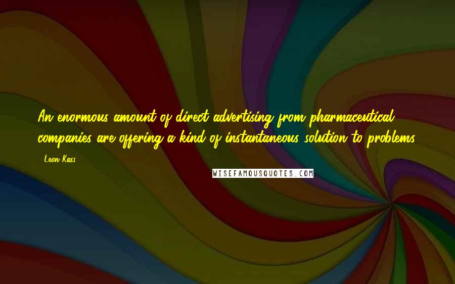 Leon Kass Quotes: An enormous amount of direct advertising from pharmaceutical companies are offering a kind of instantaneous solution to problems.