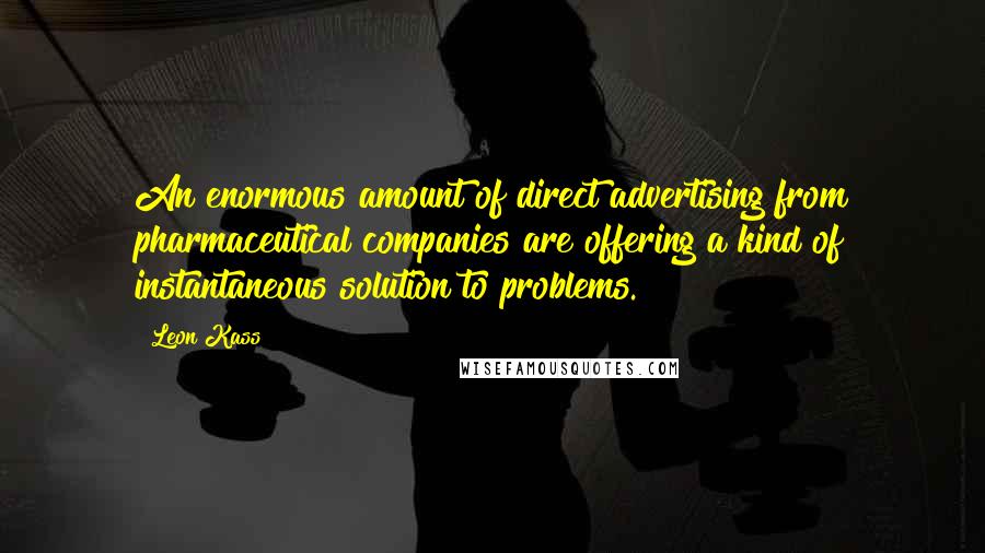 Leon Kass Quotes: An enormous amount of direct advertising from pharmaceutical companies are offering a kind of instantaneous solution to problems.