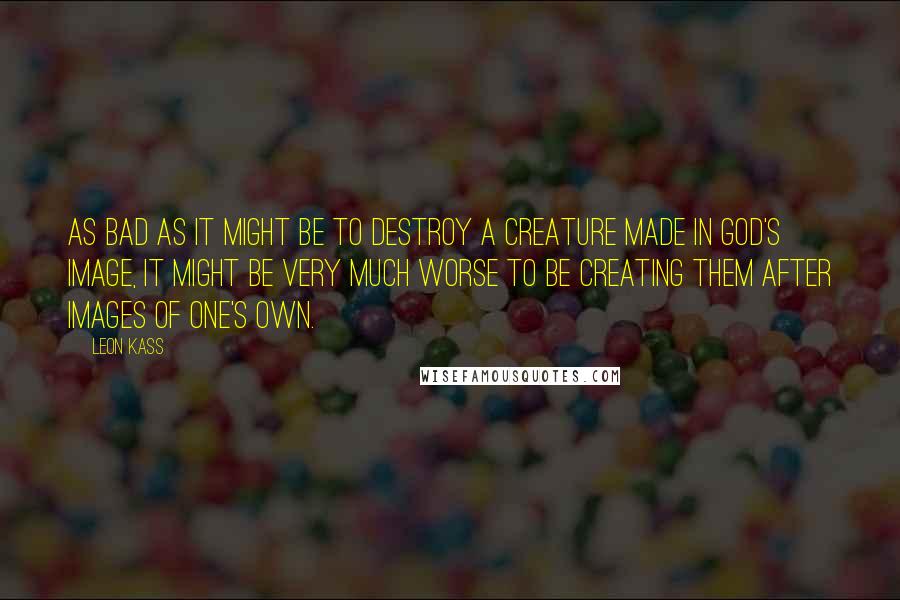 Leon Kass Quotes: As bad as it might be to destroy a creature made in God's image, it might be very much worse to be creating them after images of one's own.